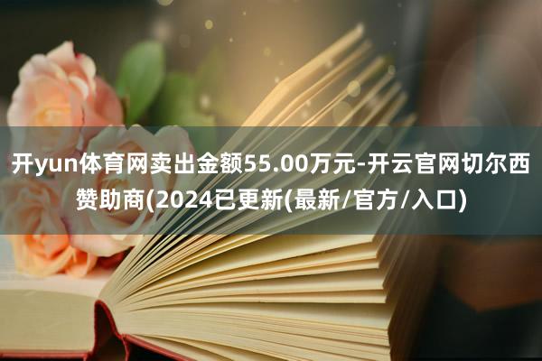 开yun体育网卖出金额55.00万元-开云官网切尔西赞助商(2024已更新(最新/官方/入口)