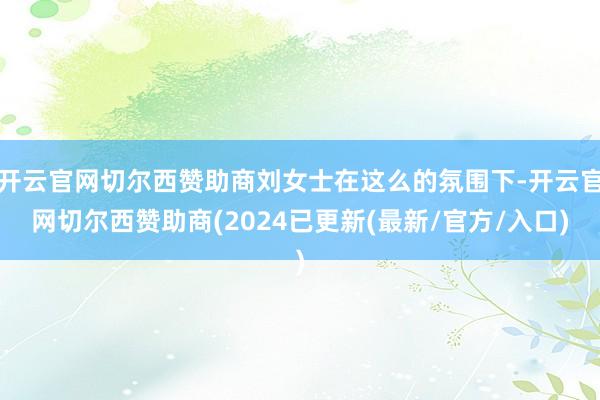 开云官网切尔西赞助商刘女士在这么的氛围下-开云官网切尔西赞助商(2024已更新(最新/官方/入口)