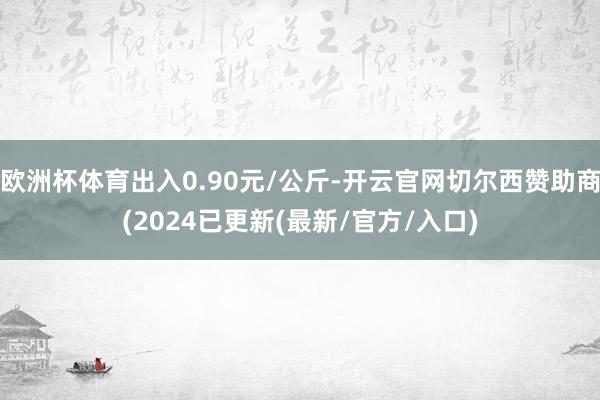 欧洲杯体育出入0.90元/公斤-开云官网切尔西赞助商(2024已更新(最新/官方/入口)