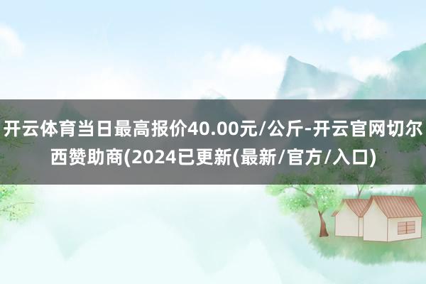 开云体育当日最高报价40.00元/公斤-开云官网切尔西赞助商(2024已更新(最新/官方/入口)
