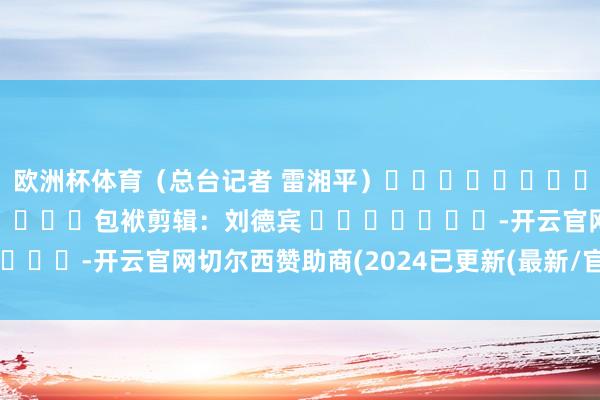 欧洲杯体育（总台记者 雷湘平）												  								包袱剪辑：刘德宾 							-开云官网切尔西赞助商(2024已更新(最新/官方/入口)