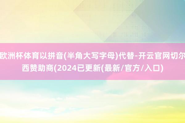 欧洲杯体育以拼音(半角大写字母)代替-开云官网切尔西赞助商(2024已更新(最新/官方/入口)
