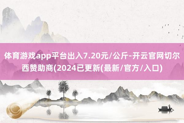 体育游戏app平台出入7.20元/公斤-开云官网切尔西赞助商(2024已更新(最新/官方/入口)