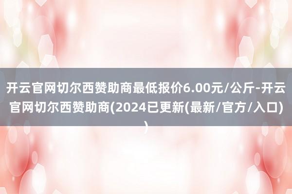 开云官网切尔西赞助商最低报价6.00元/公斤-开云官网切尔西赞助商(2024已更新(最新/官方/入口)