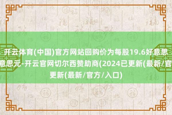 开云体育(中国)官方网站回购价为每股19.6好意思元-20好意思元-开云官网切尔西赞助商(2024已更新(最新/官方/入口)