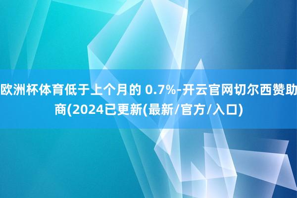欧洲杯体育低于上个月的 0.7%-开云官网切尔西赞助商(2024已更新(最新/官方/入口)