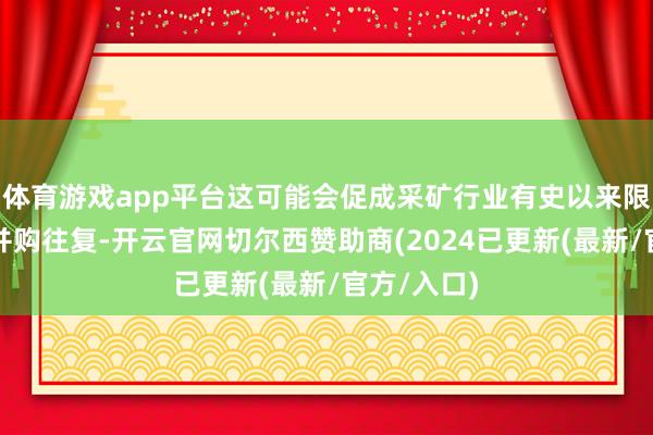体育游戏app平台这可能会促成采矿行业有史以来限制最大的并购往复-开云官网切尔西赞助商(2024已更新(最新/官方/入口)