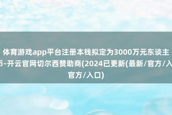 体育游戏app平台注册本钱拟定为3000万元东谈主民币-开云官网切尔西赞助商(2024已更新(最新/官方/入口)