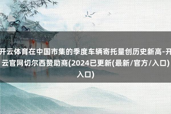 开云体育在中国市集的季度车辆寄托量创历史新高-开云官网切尔西赞助商(2024已更新(最新/官方/入口)