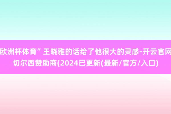 欧洲杯体育”王晓雅的话给了他很大的灵感-开云官网切尔西赞助商(2024已更新(最新/官方/入口)