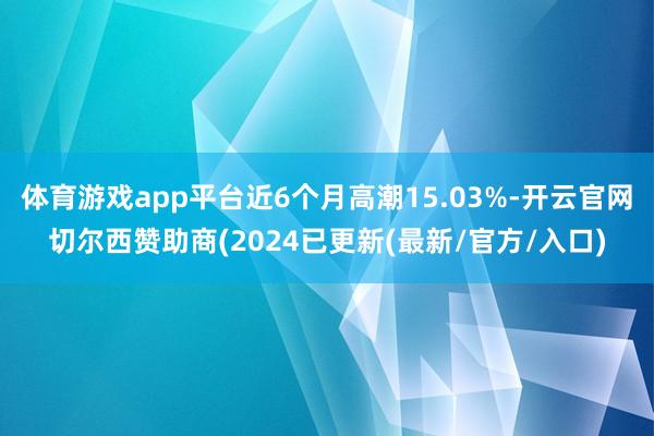 体育游戏app平台近6个月高潮15.03%-开云官网切尔西赞助商(2024已更新(最新/官方/入口)