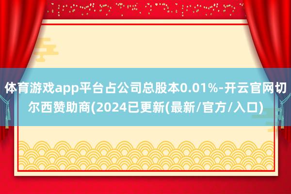 体育游戏app平台占公司总股本0.01%-开云官网切尔西赞助商(2024已更新(最新/官方/入口)