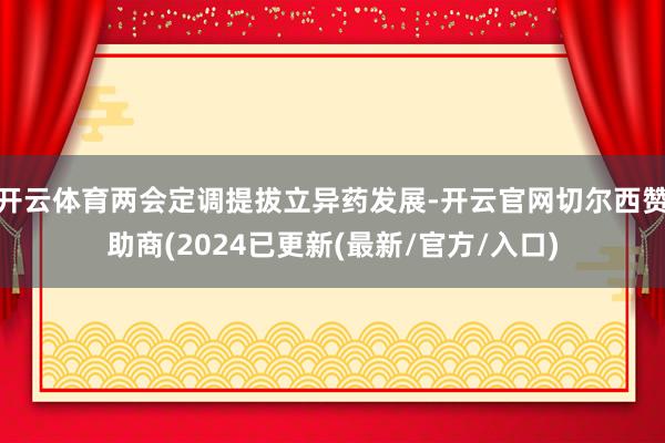 开云体育两会定调提拔立异药发展-开云官网切尔西赞助商(2024已更新(最新/官方/入口)