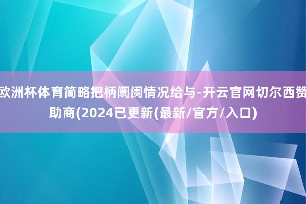 欧洲杯体育简略把柄阛阓情况给与-开云官网切尔西赞助商(2024已更新(最新/官方/入口)