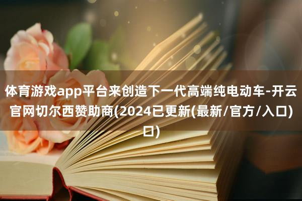 体育游戏app平台来创造下一代高端纯电动车-开云官网切尔西赞助商(2024已更新(最新/官方/入口)