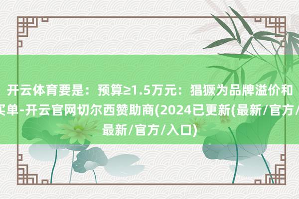 开云体育要是：预算≥1.5万元：猖獗为品牌溢价和工艺买单-开云官网切尔西赞助商(2024已更新(最新/官方/入口)