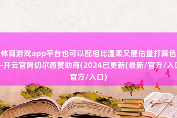 体育游戏app平台也可以配相比温柔又醒估量打算色系-开云官网切尔西赞助商(2024已更新(最新/官方/入口)