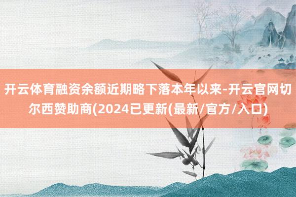 开云体育融资余额近期略下落　　本年以来-开云官网切尔西赞助商(2024已更新(最新/官方/入口)
