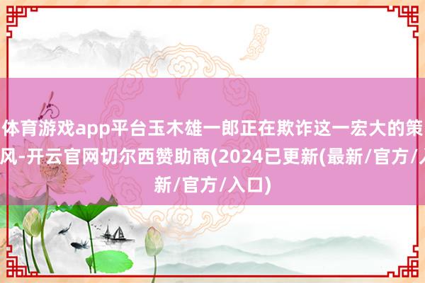 体育游戏app平台玉木雄一郎正在欺诈这一宏大的策略上风-开云官网切尔西赞助商(2024已更新(最新/官方/入口)