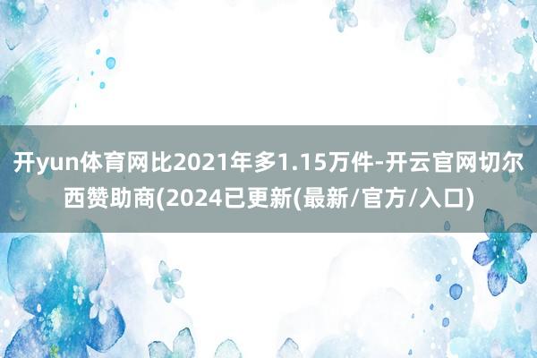 开yun体育网比2021年多1.15万件-开云官网切尔西赞助商(2024已更新(最新/官方/入口)