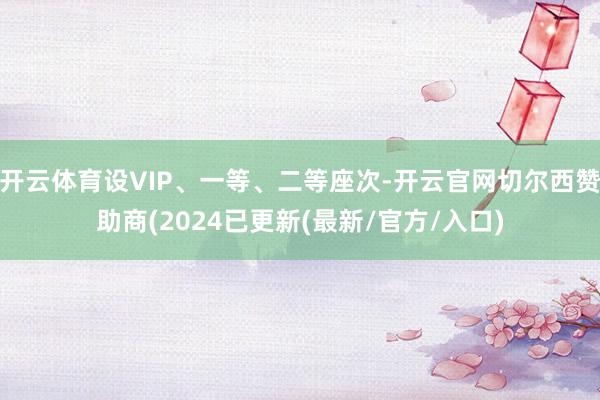 开云体育设VIP、一等、二等座次-开云官网切尔西赞助商(2024已更新(最新/官方/入口)