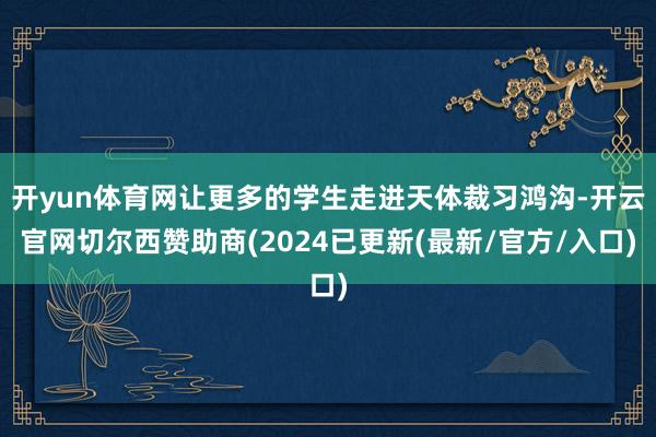 开yun体育网让更多的学生走进天体裁习鸿沟-开云官网切尔西赞助商(2024已更新(最新/官方/入口)