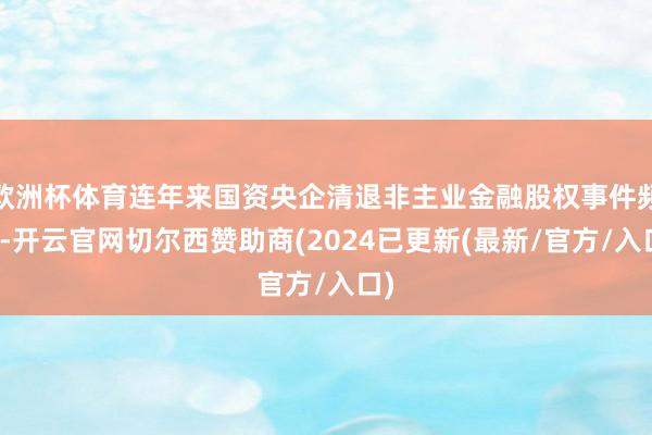 欧洲杯体育连年来国资央企清退非主业金融股权事件频发-开云官网切尔西赞助商(2024已更新(最新/官方/入口)